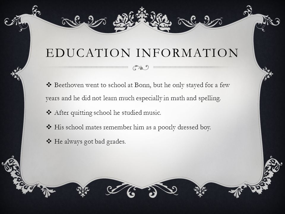 EDUCATION INFORMATION  Beethoven went to school at Bonn, but he only stayed for a few years and he did not learn much especially in math and spelling.
