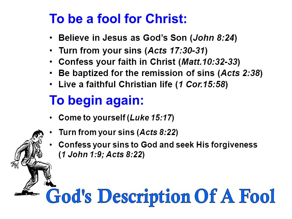 To be a fool for Christ: Believe in Jesus as God’s Son (John 8:24) Turn from your sins (Acts 17:30-31) Confess your faith in Christ (Matt.10:32-33) Be baptized for the remission of sins (Acts 2:38) Live a faithful Christian life (1 Cor.15:58) To begin again: Come to yourself (Luke 15:17) Turn from your sins (Acts 8:22) Confess your sins to God and seek His forgiveness (1 John 1:9; Acts 8:22)