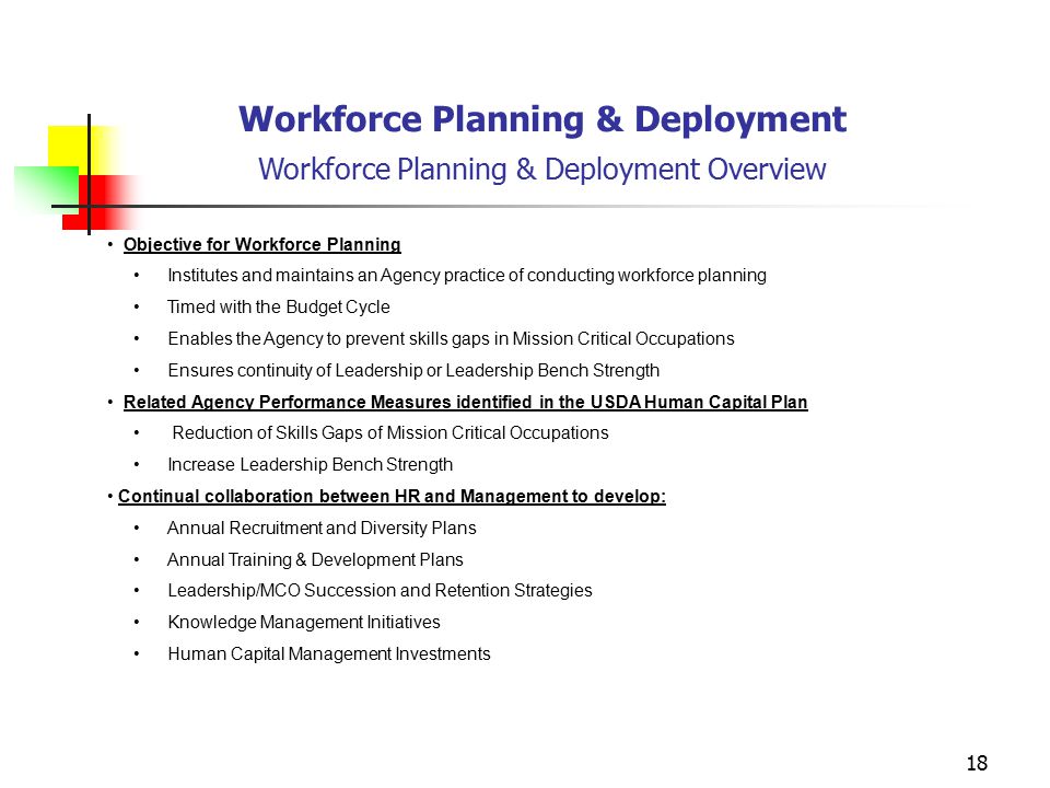 18 Workforce Planning & Deployment Workforce Planning & Deployment Overview Objective for Workforce Planning Institutes and maintains an Agency practice of conducting workforce planning Timed with the Budget Cycle Enables the Agency to prevent skills gaps in Mission Critical Occupations Ensures continuity of Leadership or Leadership Bench Strength Related Agency Performance Measures identified in the USDA Human Capital Plan Reduction of Skills Gaps of Mission Critical Occupations Increase Leadership Bench Strength Continual collaboration between HR and Management to develop: Annual Recruitment and Diversity Plans Annual Training & Development Plans Leadership/MCO Succession and Retention Strategies Knowledge Management Initiatives Human Capital Management Investments