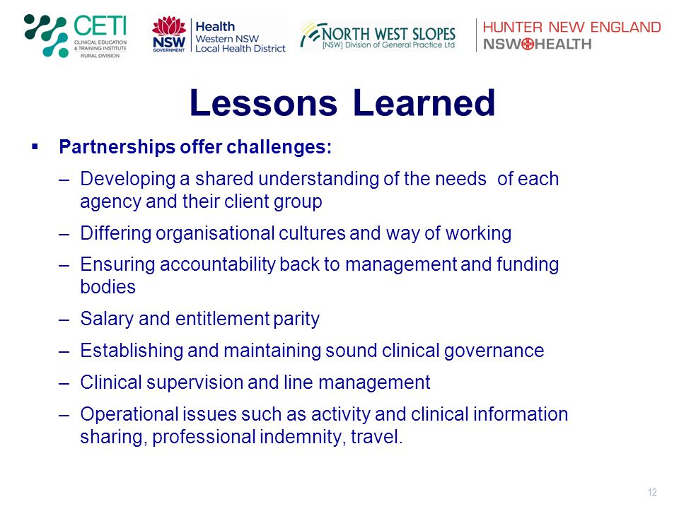 12 Lessons Learned  Partnerships offer challenges: –Developing a shared understanding of the needs of each agency and their client group –Differing organisational cultures and way of working –Ensuring accountability back to management and funding bodies –Salary and entitlement parity –Establishing and maintaining sound clinical governance –Clinical supervision and line management –Operational issues such as activity and clinical information sharing, professional indemnity, travel.