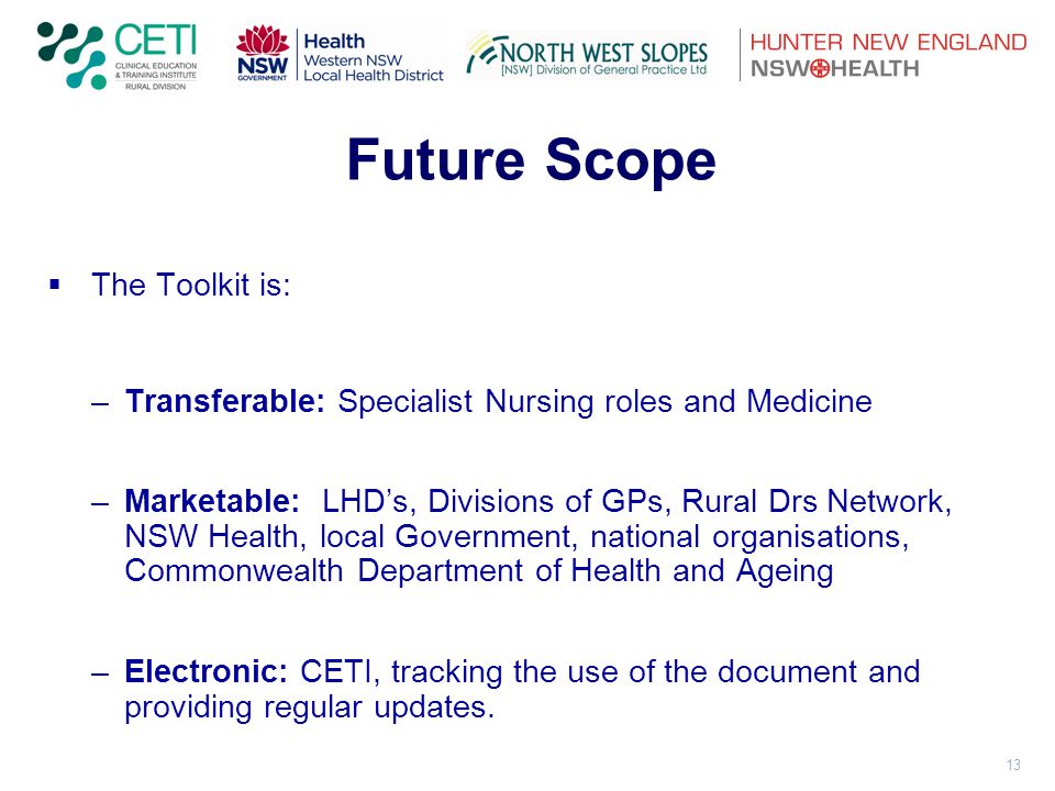 13 Future Scope  The Toolkit is: –Transferable: Specialist Nursing roles and Medicine –Marketable: LHD’s, Divisions of GPs, Rural Drs Network, NSW Health, local Government, national organisations, Commonwealth Department of Health and Ageing –Electronic: CETI, tracking the use of the document and providing regular updates.