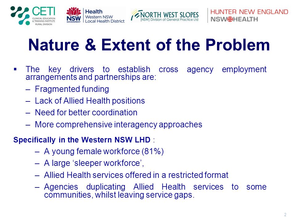 2 Nature & Extent of the Problem  The key drivers to establish cross agency employment arrangements and partnerships are: –Fragmented funding –Lack of Allied Health positions –Need for better coordination –More comprehensive interagency approaches Specifically in the Western NSW LHD : –A young female workforce (81%) –A large ‘sleeper workforce’, –Allied Health services offered in a restricted format –Agencies duplicating Allied Health services to some communities, whilst leaving service gaps.