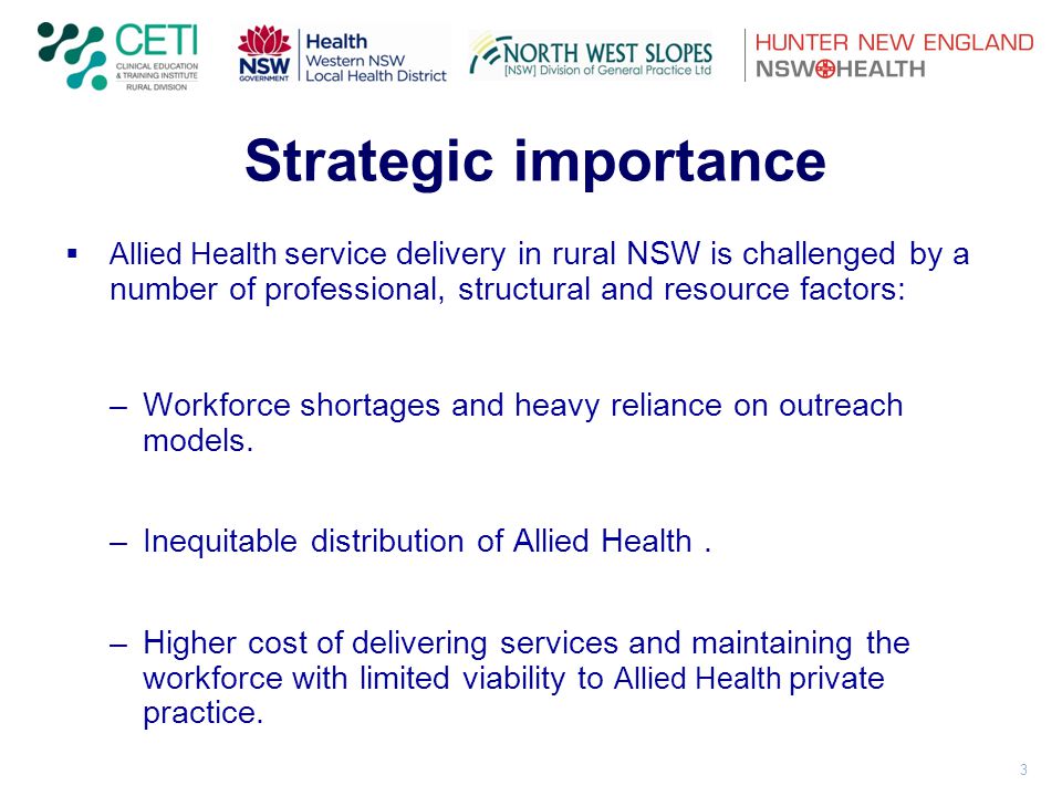 3 Strategic importance  Allied Health service delivery in rural NSW is challenged by a number of professional, structural and resource factors: –Workforce shortages and heavy reliance on outreach models.