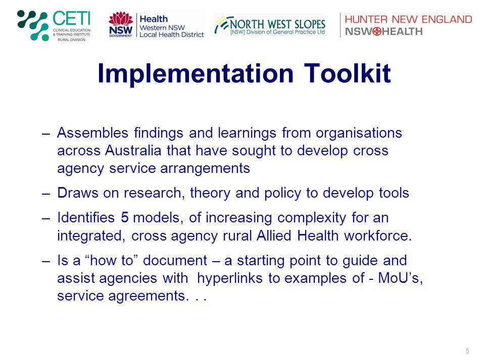 5 Implementation Toolkit –Assembles findings and learnings from organisations across Australia that have sought to develop cross agency service arrangements –Draws on research, theory and policy to develop tools –Identifies 5 models, of increasing complexity for an integrated, cross agency rural Allied Health workforce.
