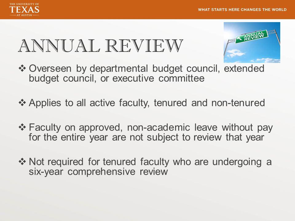ANNUAL REVIEW  Overseen by departmental budget council, extended budget council, or executive committee  Applies to all active faculty, tenured and non-tenured  Faculty on approved, non-academic leave without pay for the entire year are not subject to review that year  Not required for tenured faculty who are undergoing a six-year comprehensive review