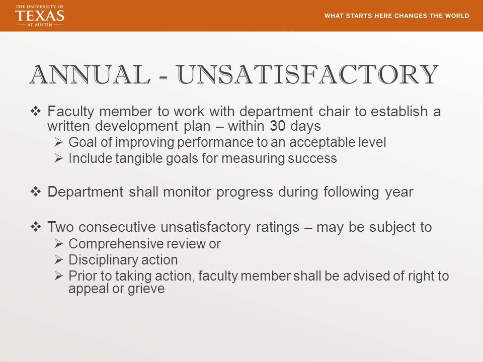 ANNUAL - UNSATISFACTORY  Faculty member to work with department chair to establish a written development plan – within 30 days  Goal of improving performance to an acceptable level  Include tangible goals for measuring success  Department shall monitor progress during following year  Two consecutive unsatisfactory ratings – may be subject to  Comprehensive review or  Disciplinary action  Prior to taking action, faculty member shall be advised of right to appeal or grieve