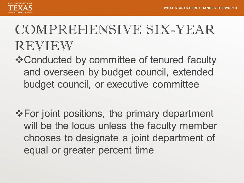 COMPREHENSIVE SIX-YEAR REVIEW  Conducted by committee of tenured faculty and overseen by budget council, extended budget council, or executive committee  For joint positions, the primary department will be the locus unless the faculty member chooses to designate a joint department of equal or greater percent time