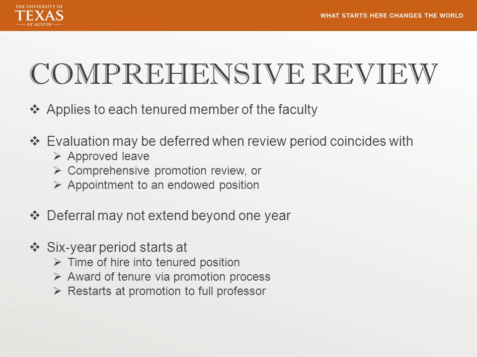 COMPREHENSIVE REVIEW  Applies to each tenured member of the faculty  Evaluation may be deferred when review period coincides with  Approved leave  Comprehensive promotion review, or  Appointment to an endowed position  Deferral may not extend beyond one year  Six-year period starts at  Time of hire into tenured position  Award of tenure via promotion process  Restarts at promotion to full professor