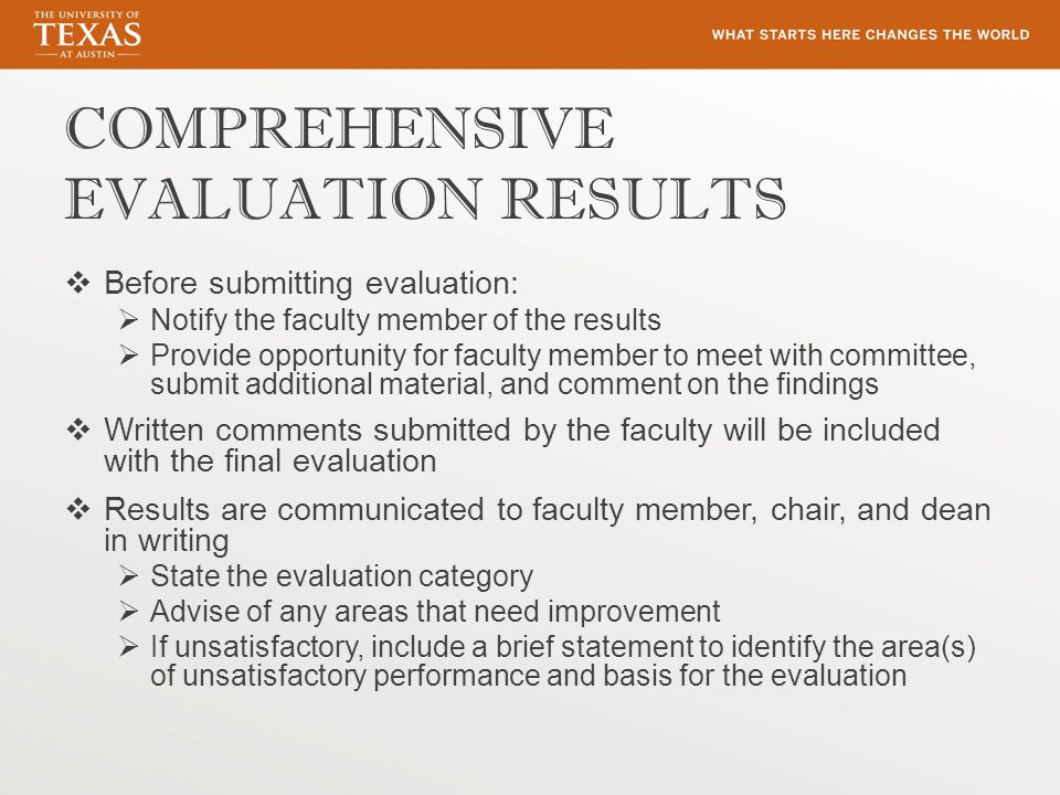 COMPREHENSIVE EVALUATION RESULTS  Before submitting evaluation:  Notify the faculty member of the results  Provide opportunity for faculty member to meet with committee, submit additional material, and comment on the findings  Written comments submitted by the faculty will be included with the final evaluation  Results are communicated to faculty member, chair, and dean in writing  State the evaluation category  Advise of any areas that need improvement  If unsatisfactory, include a brief statement to identify the area(s) of unsatisfactory performance and basis for the evaluation