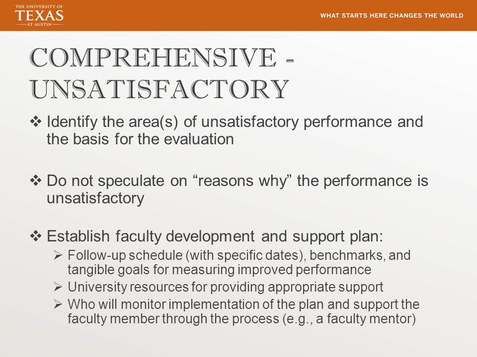 COMPREHENSIVE - UNSATISFACTORY  Identify the area(s) of unsatisfactory performance and the basis for the evaluation  Do not speculate on reasons why the performance is unsatisfactory  Establish faculty development and support plan:  Follow-up schedule (with specific dates), benchmarks, and tangible goals for measuring improved performance  University resources for providing appropriate support  Who will monitor implementation of the plan and support the faculty member through the process (e.g., a faculty mentor)