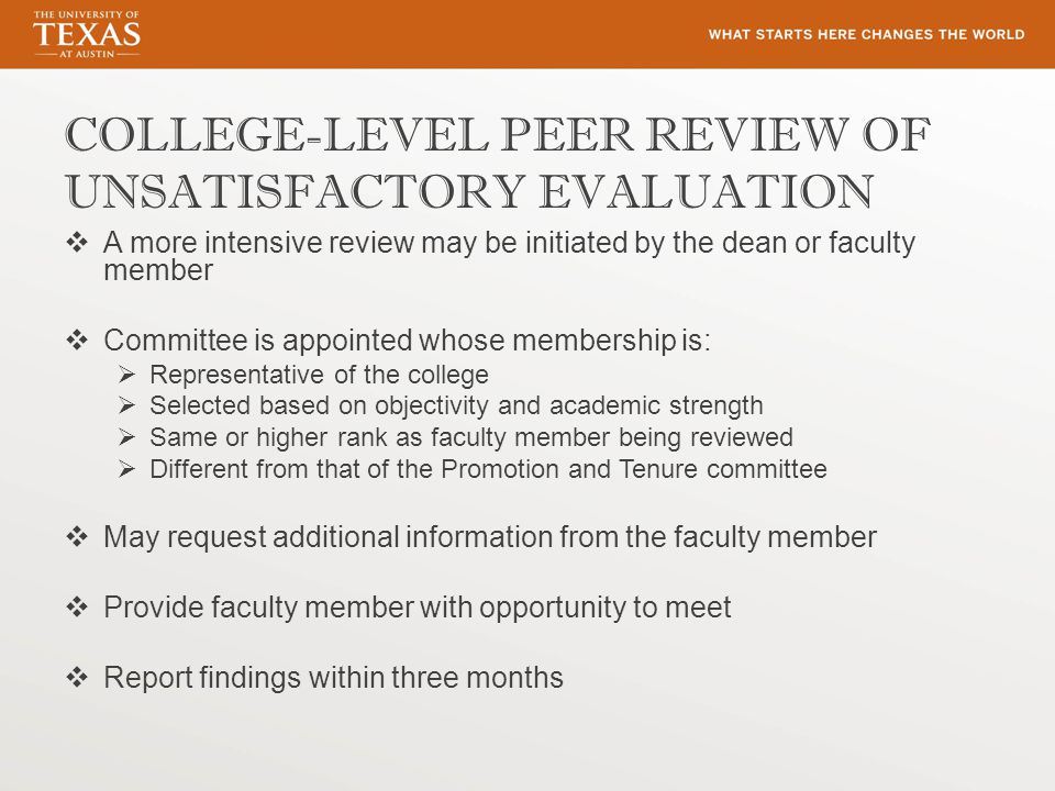COLLEGE-LEVEL PEER REVIEW OF UNSATISFACTORY EVALUATION  A more intensive review may be initiated by the dean or faculty member  Committee is appointed whose membership is:  Representative of the college  Selected based on objectivity and academic strength  Same or higher rank as faculty member being reviewed  Different from that of the Promotion and Tenure committee  May request additional information from the faculty member  Provide faculty member with opportunity to meet  Report findings within three months