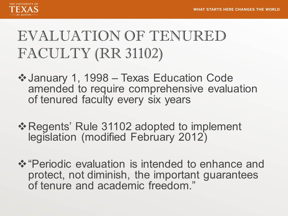 EVALUATION OF TENURED FACULTY (RR 31102)  January 1, 1998 – Texas Education Code amended to require comprehensive evaluation of tenured faculty every six years  Regents’ Rule adopted to implement legislation (modified February 2012)  Periodic evaluation is intended to enhance and protect, not diminish, the important guarantees of tenure and academic freedom.