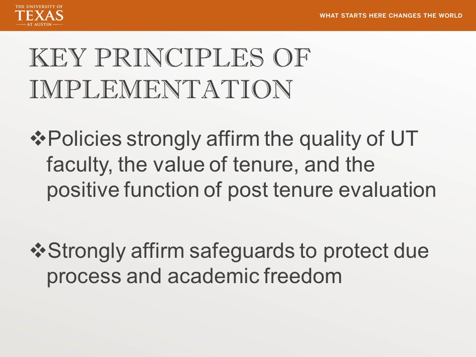 KEY PRINCIPLES OF IMPLEMENTATION  Policies strongly affirm the quality of UT faculty, the value of tenure, and the positive function of post tenure evaluation  Strongly affirm safeguards to protect due process and academic freedom