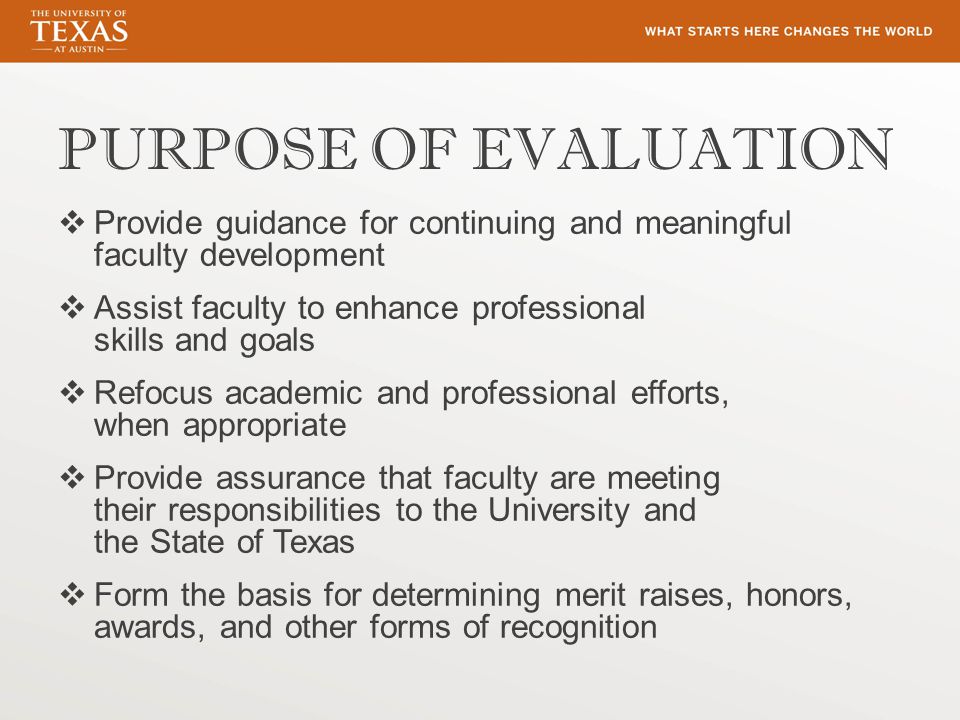 PURPOSE OF EVALUATION  Provide guidance for continuing and meaningful faculty development  Assist faculty to enhance professional skills and goals  Refocus academic and professional efforts, when appropriate  Provide assurance that faculty are meeting their responsibilities to the University and the State of Texas  Form the basis for determining merit raises, honors, awards, and other forms of recognition