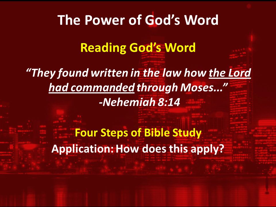 The Power of God’s Word They found written in the law how the Lord had commanded through Moses... -Nehemiah 8:14 Reading God’s Word Four Steps of Bible Study Application: How does this apply