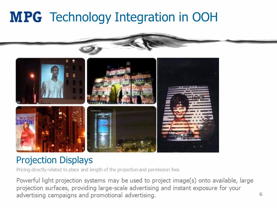 66 Technology Integration in OOH Projection Displays Pricing directly related to place and length of the projection and permission fees Powerful light projection systems may be used to project image(s) onto available, large projection surfaces, providing large-scale advertising and instant exposure for your advertising campaigns and promotional advertising.