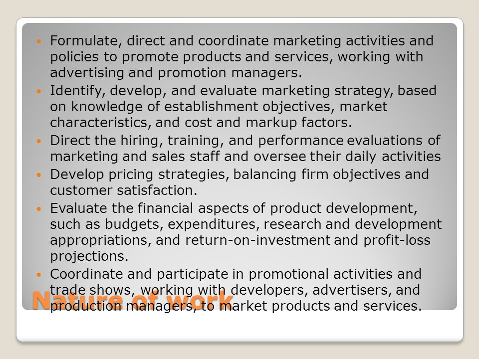 Nature of work Formulate, direct and coordinate marketing activities and policies to promote products and services, working with advertising and promotion managers.