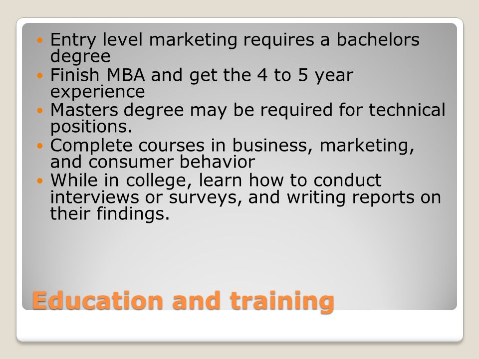 Education and training Entry level marketing requires a bachelors degree Finish MBA and get the 4 to 5 year experience Masters degree may be required for technical positions.