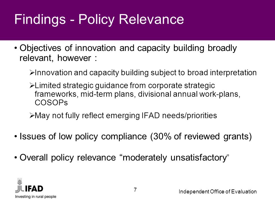 Independent Office of Evaluation 7 Findings - Policy Relevance Objectives of innovation and capacity building broadly relevant, however :  Innovation and capacity building subject to broad interpretation  Limited strategic guidance from corporate strategic frameworks, mid-term plans, divisional annual work-plans, COSOPs  May not fully reflect emerging IFAD needs/priorities Issues of low policy compliance (30% of reviewed grants) Overall policy relevance moderately unsatisfactory
