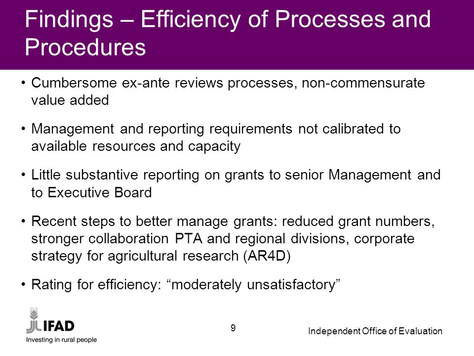 Independent Office of Evaluation 9 Findings – Efficiency of Processes and Procedures Cumbersome ex-ante reviews processes, non-commensurate value added Management and reporting requirements not calibrated to available resources and capacity Little substantive reporting on grants to senior Management and to Executive Board Recent steps to better manage grants: reduced grant numbers, stronger collaboration PTA and regional divisions, corporate strategy for agricultural research (AR4D) Rating for efficiency: moderately unsatisfactory
