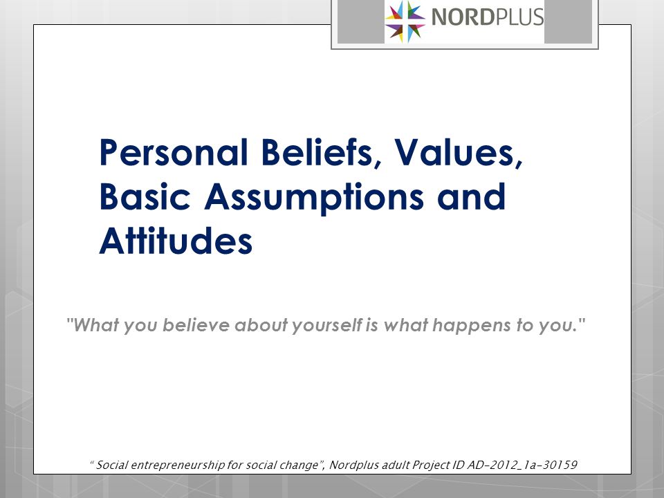 Personal Beliefs, Values, Basic Assumptions and Attitudes What you believe about yourself is what happens to you. Social entrepreneurship for social change , Nordplus adult Project ID AD-2012_1a-30159