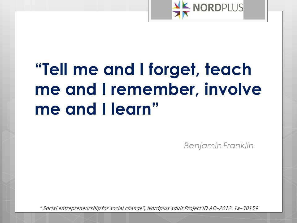 Tell me and I forget, teach me and I remember, involve me and I learn Benjamin Franklin Social entrepreneurship for social change , Nordplus adult Project ID AD-2012_1a-30159