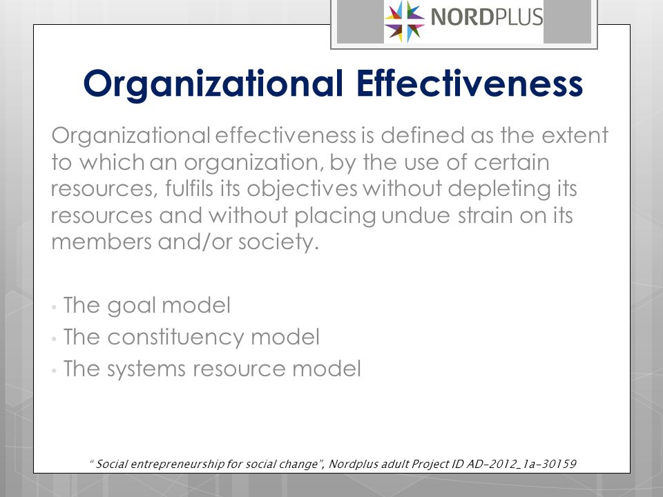 Organizational Effectiveness Organizational effectiveness is defined as the extent to which an organization, by the use of certain resources, fulfils its objectives without depleting its resources and without placing undue strain on its members and/or society.