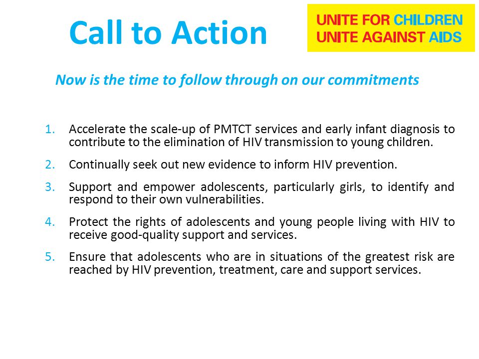 Call to Action Now is the time to follow through on our commitments 1.Accelerate the scale-up of PMTCT services and early infant diagnosis to contribute to the elimination of HIV transmission to young children.
