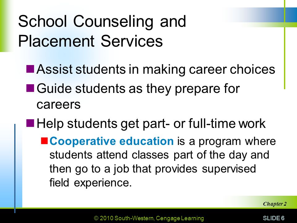 © 2010 South-Western, Cengage Learning SLIDE 6 Chapter 2 School Counseling and Placement Services Assist students in making career choices Guide students as they prepare for careers Help students get part- or full-time work Cooperative education is a program where students attend classes part of the day and then go to a job that provides supervised field experience.