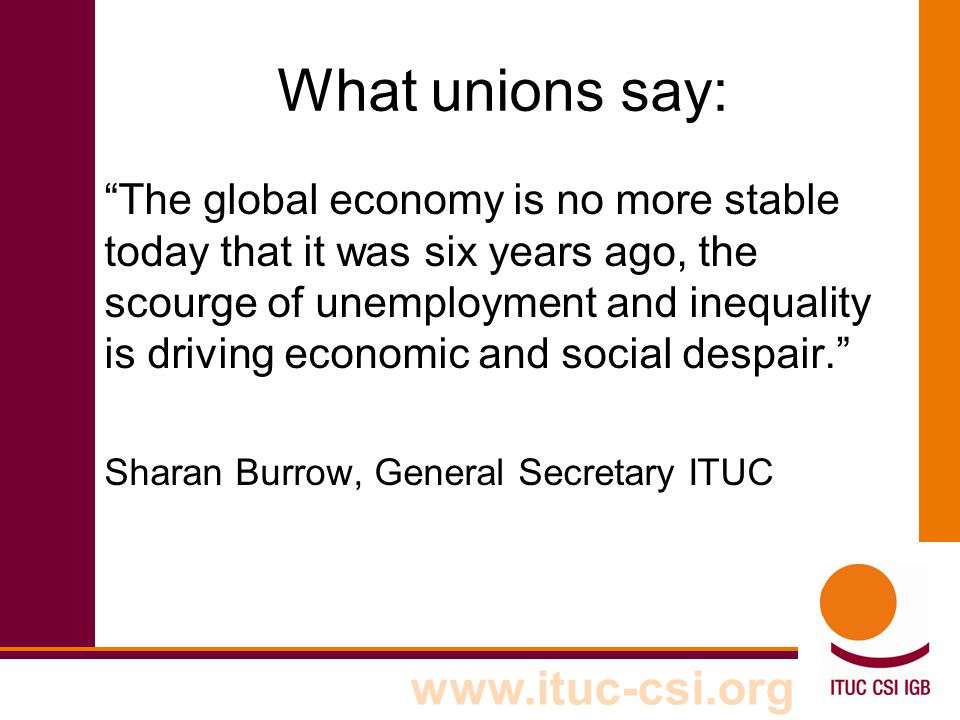 What unions say: The global economy is no more stable today that it was six years ago, the scourge of unemployment and inequality is driving economic and social despair. Sharan Burrow, General Secretary ITUC