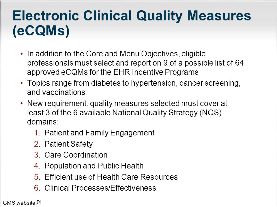 In addition to the Core and Menu Objectives, eligible professionals must select and report on 9 of a possible list of 64 approved eCQMs for the EHR Incentive Programs Topics range from diabetes to hypertension, cancer screening, and vaccinations New requirement: quality measures selected must cover at least 3 of the 6 available National Quality Strategy (NQS) domains: 1.Patient and Family Engagement 2.Patient Safety 3.Care Coordination 4.Population and Public Health 5.Efficient use of Health Care Resources 6.Clinical Processes/Effectiveness CMS website.