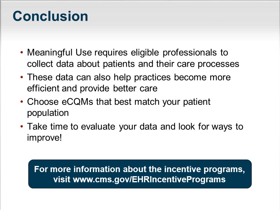Meaningful Use requires eligible professionals to collect data about patients and their care processes These data can also help practices become more efficient and provide better care Choose eCQMs that best match your patient population Take time to evaluate your data and look for ways to improve.