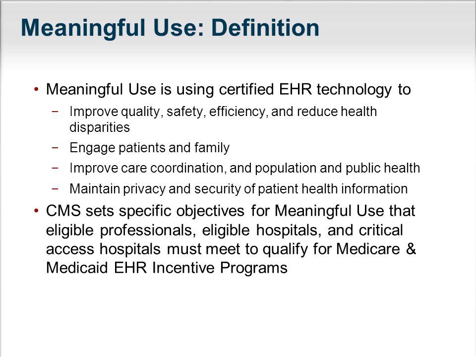 Meaningful Use is using certified EHR technology to −Improve quality, safety, efficiency, and reduce health disparities −Engage patients and family −Improve care coordination, and population and public health −Maintain privacy and security of patient health information CMS sets specific objectives for Meaningful Use that eligible professionals, eligible hospitals, and critical access hospitals must meet to qualify for Medicare & Medicaid EHR Incentive Programs Meaningful Use: Definition
