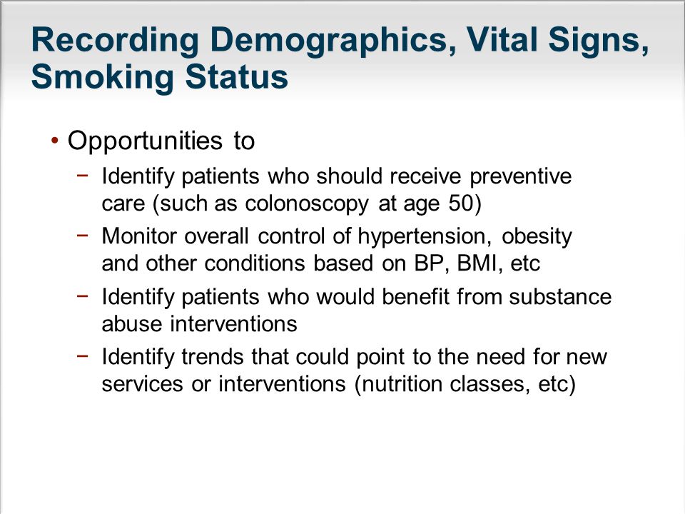 Recording Demographics, Vital Signs, Smoking Status Opportunities to −Identify patients who should receive preventive care (such as colonoscopy at age 50) −Monitor overall control of hypertension, obesity and other conditions based on BP, BMI, etc −Identify patients who would benefit from substance abuse interventions −Identify trends that could point to the need for new services or interventions (nutrition classes, etc)