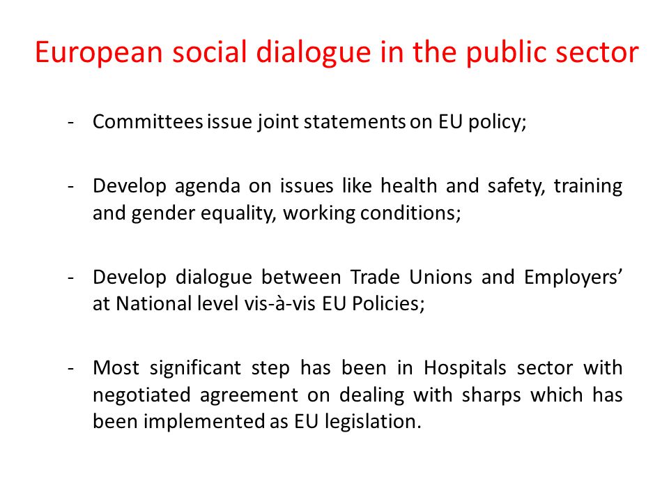 European social dialogue in the public sector Formal committees bringing together employer organisations and trade unions across the EU: EPSU - 8 million workers/ 280 trade union organisation: -Local and Regional Government ; Hospitals; -Central Government Administrations.