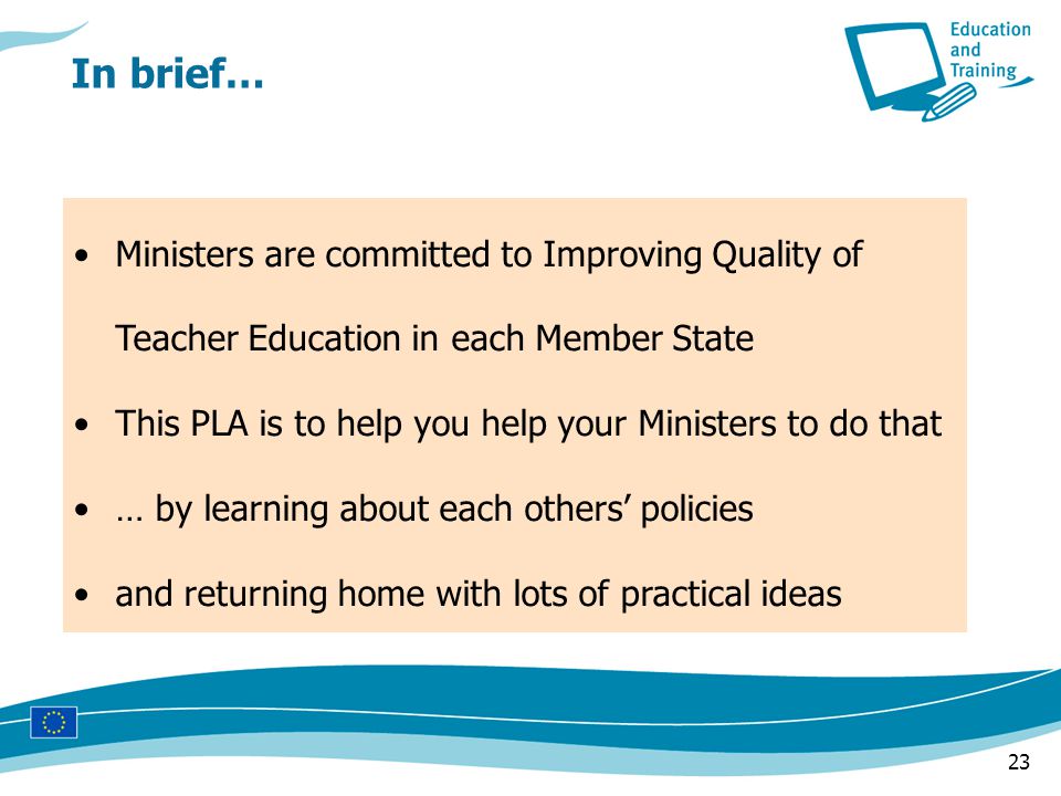 23 In brief… Ministers are committed to Improving Quality of Teacher Education in each Member State This PLA is to help you help your Ministers to do that … by learning about each others’ policies and returning home with lots of practical ideas