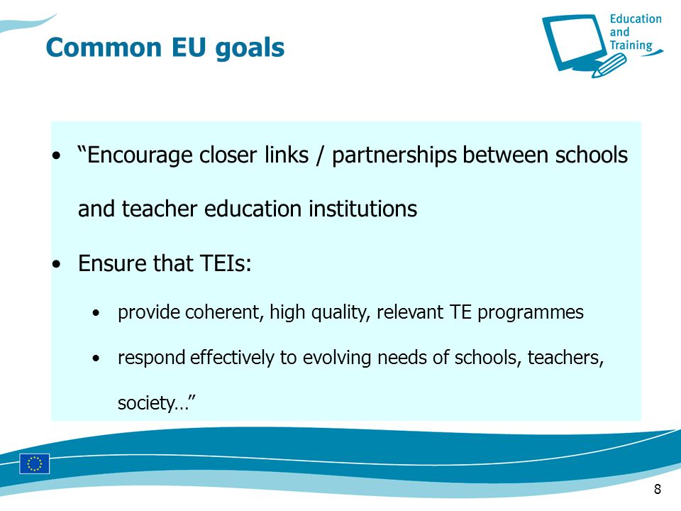 8 Encourage closer links / partnerships between schools and teacher education institutions Ensure that TEIs: provide coherent, high quality, relevant TE programmes respond effectively to evolving needs of schools, teachers, society… Common EU goals