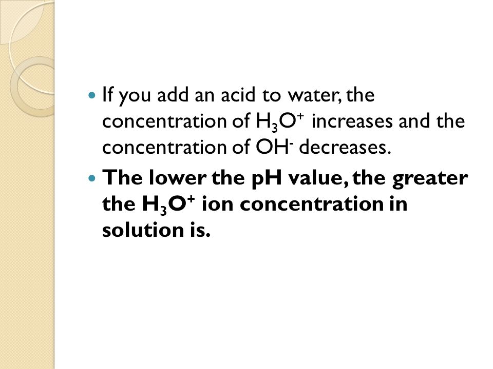 If you add an acid to water, the concentration of H 3 O + increases and the concentration of OH - decreases.
