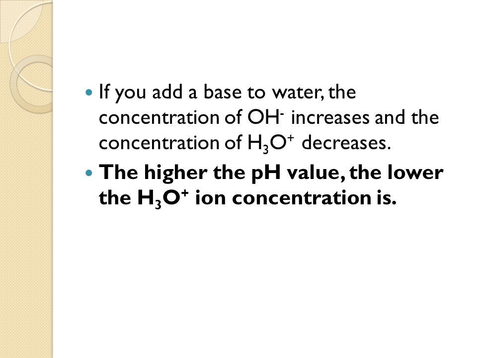 If you add a base to water, the concentration of OH - increases and the concentration of H 3 O + decreases.