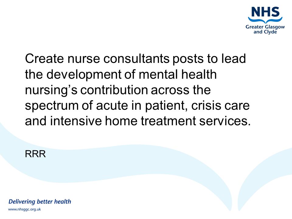 Create nurse consultants posts to lead the development of mental health nursing’s contribution across the spectrum of acute in patient, crisis care and intensive home treatment services.