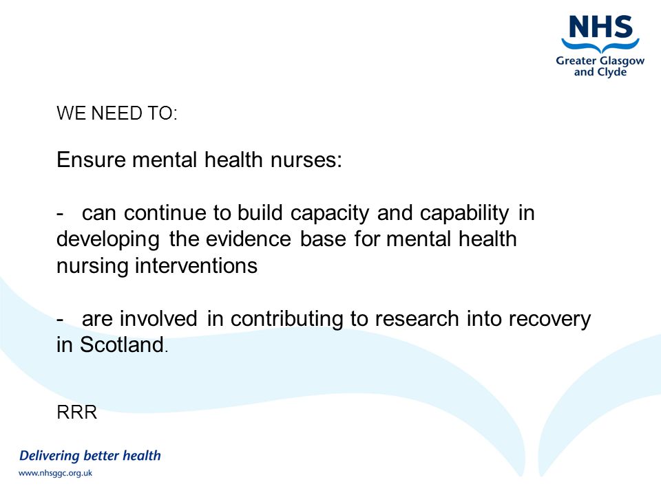 WE NEED TO: Ensure mental health nurses: - can continue to build capacity and capability in developing the evidence base for mental health nursing interventions - are involved in contributing to research into recovery in Scotland.