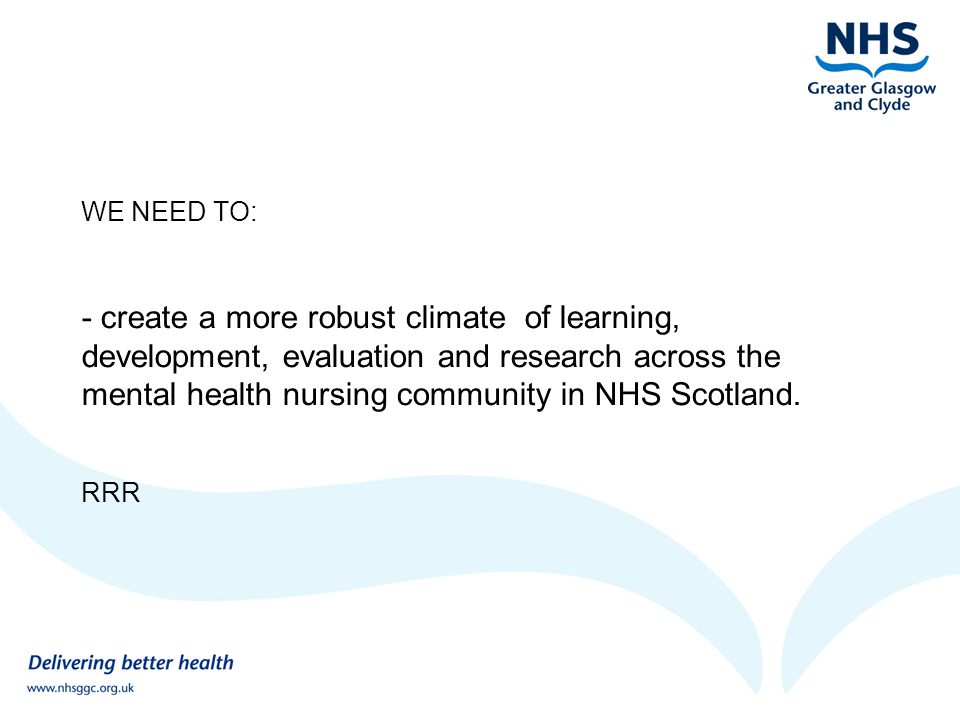 WE NEED TO: - create a more robust climate of learning, development, evaluation and research across the mental health nursing community in NHS Scotland.