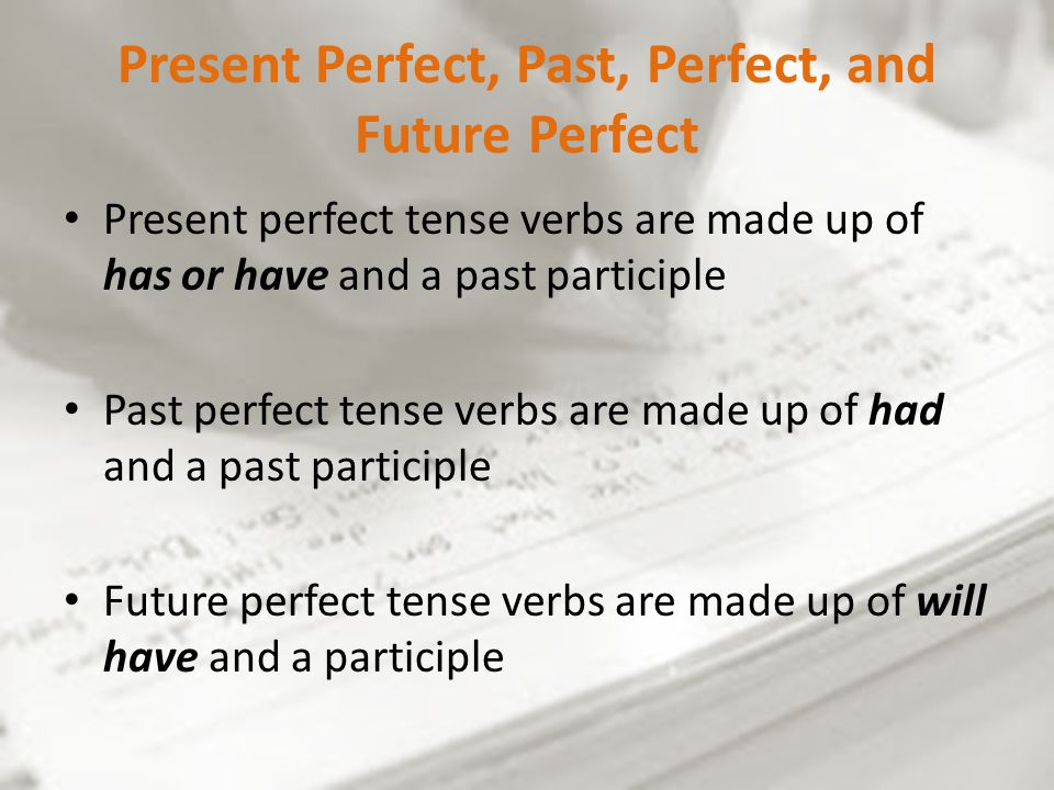 Present Perfect, Past, Perfect, and Future Perfect Present perfect tense verbs are made up of has or have and a past participle Past perfect tense verbs are made up of had and a past participle Future perfect tense verbs are made up of will have and a participle