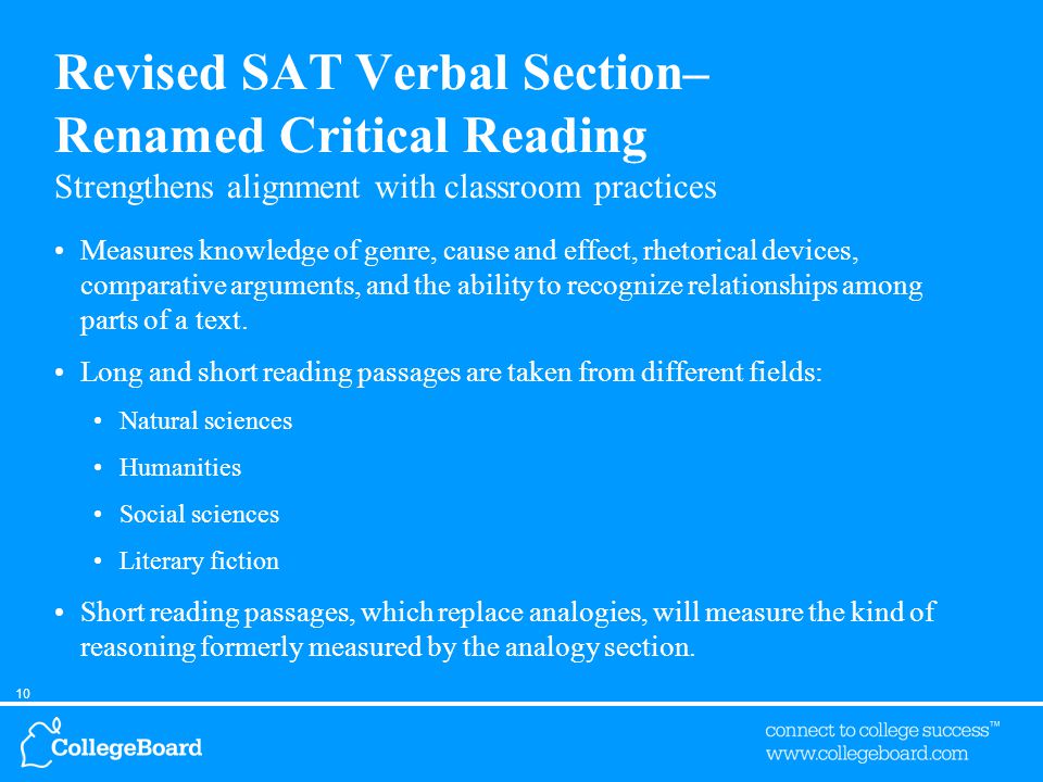 10 Revised SAT Verbal Section– Renamed Critical Reading Strengthens alignment with classroom practices Measures knowledge of genre, cause and effect, rhetorical devices, comparative arguments, and the ability to recognize relationships among parts of a text.