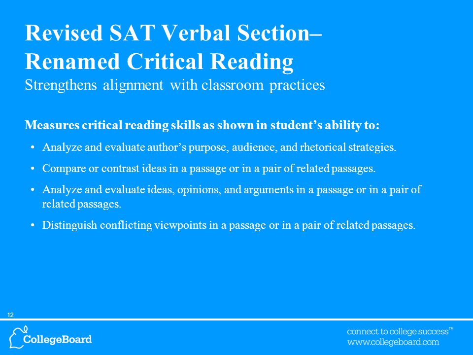 12 Revised SAT Verbal Section– Renamed Critical Reading Strengthens alignment with classroom practices Measures critical reading skills as shown in student’s ability to: Analyze and evaluate author’s purpose, audience, and rhetorical strategies.