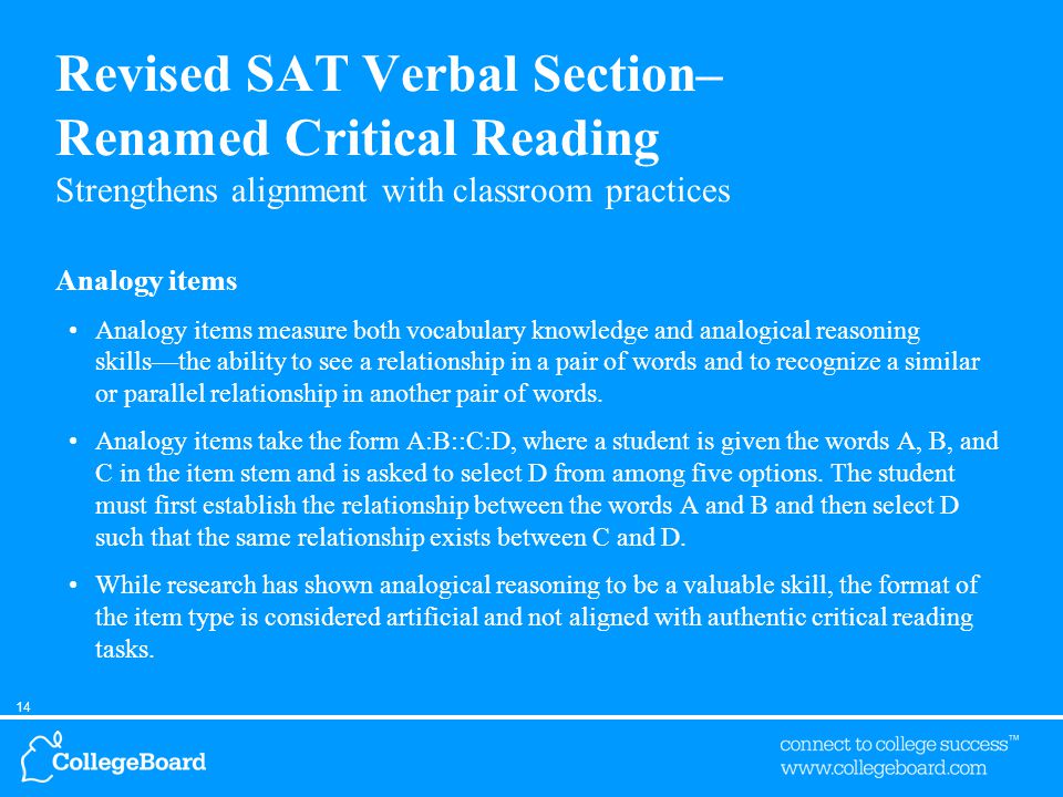 14 Revised SAT Verbal Section– Renamed Critical Reading Strengthens alignment with classroom practices Analogy items Analogy items measure both vocabulary knowledge and analogical reasoning skills—the ability to see a relationship in a pair of words and to recognize a similar or parallel relationship in another pair of words.