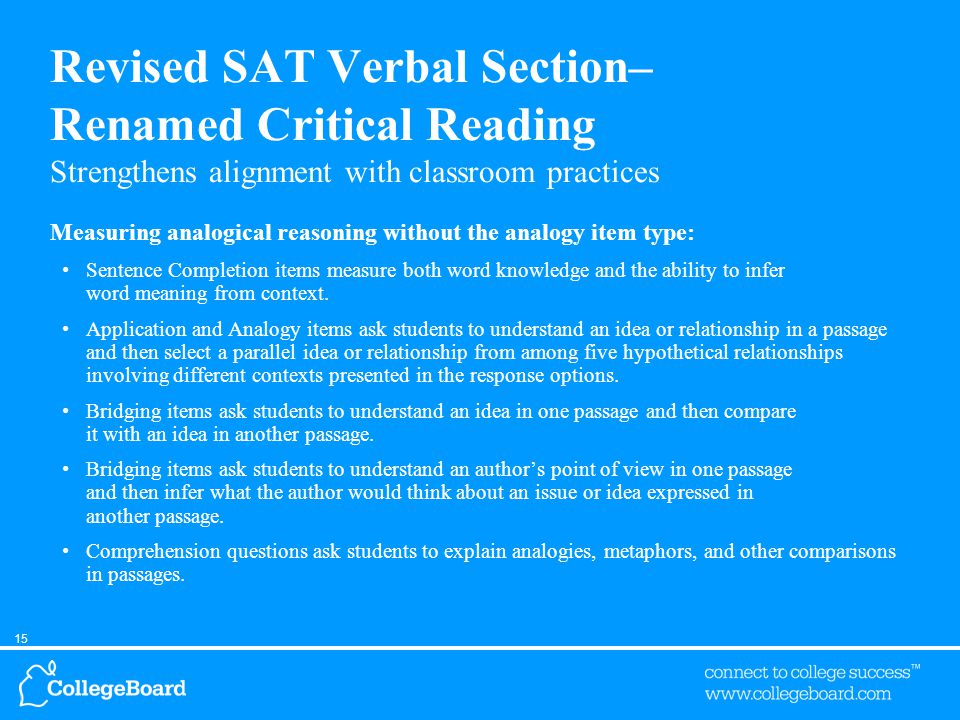 15 Revised SAT Verbal Section– Renamed Critical Reading Strengthens alignment with classroom practices Measuring analogical reasoning without the analogy item type: Sentence Completion items measure both word knowledge and the ability to infer word meaning from context.