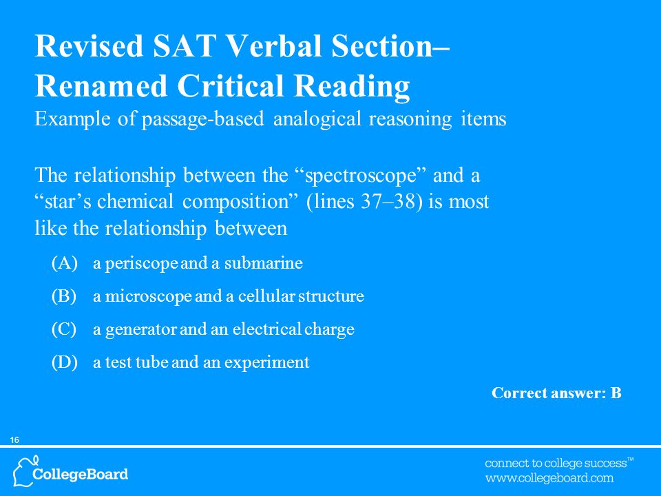 16 Revised SAT Verbal Section– Renamed Critical Reading Example of passage-based analogical reasoning items The relationship between the spectroscope and a star’s chemical composition (lines 37–38) is most like the relationship between (A)a periscope and a submarine (B)a microscope and a cellular structure (C)a generator and an electrical charge (D)a test tube and an experiment Correct answer: B