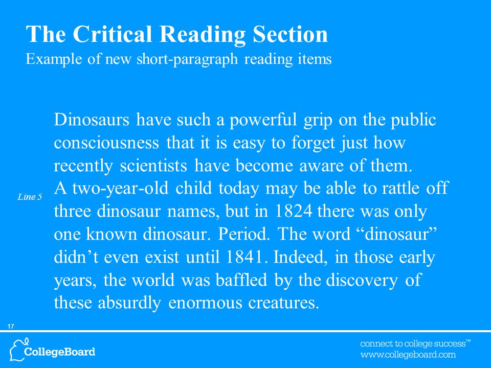 17 Line 5 The Critical Reading Section Example of new short-paragraph reading items Dinosaurs have such a powerful grip on the public consciousness that it is easy to forget just how recently scientists have become aware of them.