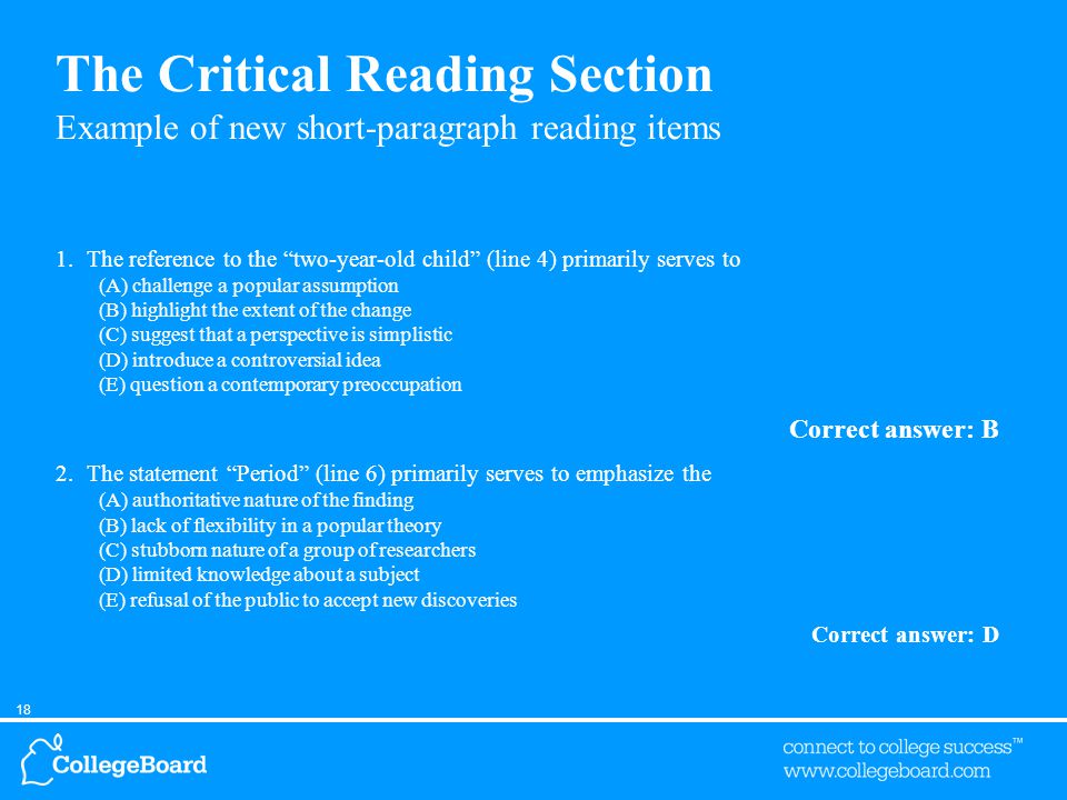 18 The Critical Reading Section Example of new short-paragraph reading items 1.The reference to the two-year-old child (line 4) primarily serves to (A) challenge a popular assumption (B) highlight the extent of the change (C) suggest that a perspective is simplistic (D) introduce a controversial idea (E) question a contemporary preoccupation Correct answer: B 2.The statement Period (line 6) primarily serves to emphasize the (A) authoritative nature of the finding (B) lack of flexibility in a popular theory (C) stubborn nature of a group of researchers (D) limited knowledge about a subject (E) refusal of the public to accept new discoveries Correct answer: D